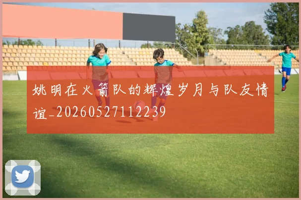 姚明在火箭队的辉煌岁月与队友情谊_20260527112239