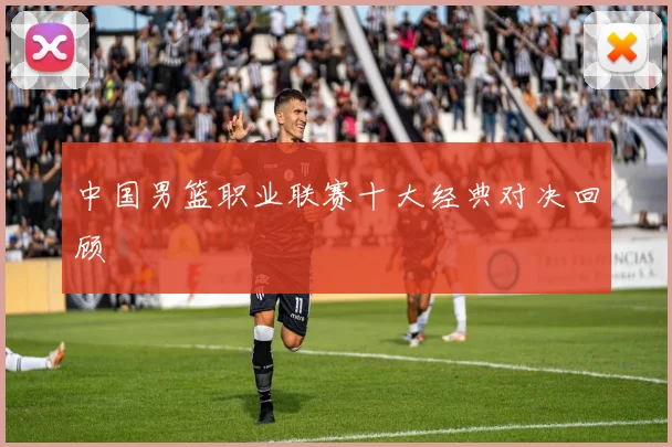 中国男篮职业联赛十大经典对决回顾