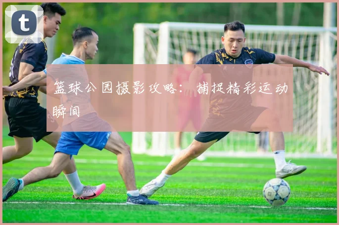 篮球公园摄影攻略：捕捉精彩运动瞬间