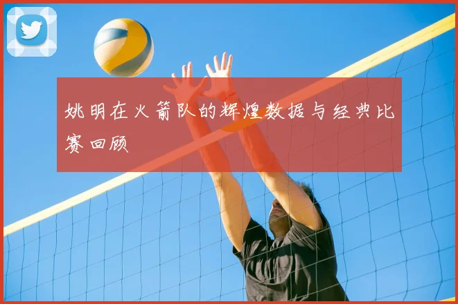 姚明在火箭队的辉煌数据与经典比赛回顾