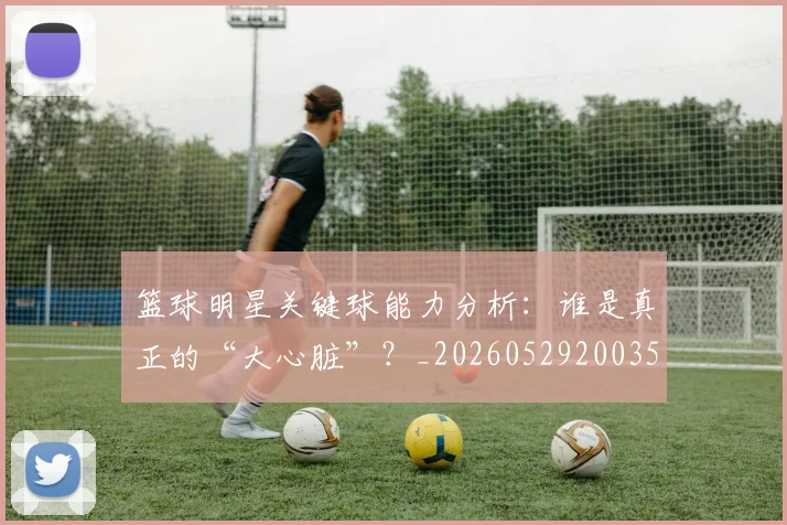 篮球明星关键球能力分析:谁是真正的“大心脏”?_20260529200355