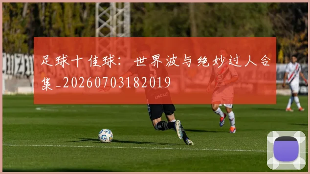 足球十佳球：世界波与绝妙过人合集_20260703182019