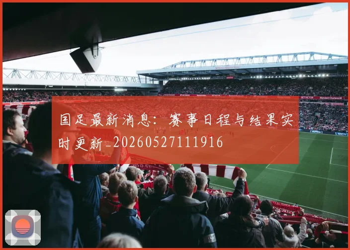 国足最新消息:赛事日程与结果实时更新_20260527111916