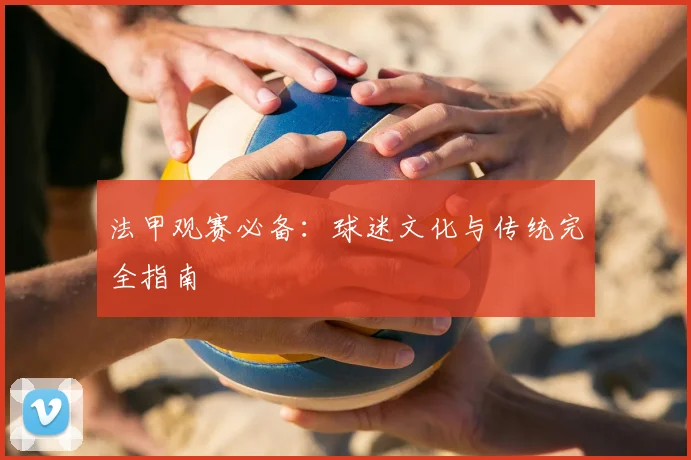 法甲观赛必备:球迷文化与传统完全指南