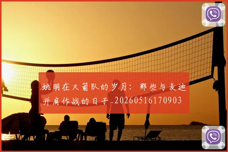 姚明在火箭队的岁月：那些与麦迪并肩作战的日子_20260516170903