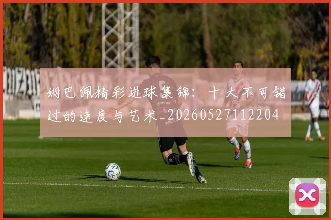 姆巴佩精彩进球集锦：十大不可错过的速度与艺术_20260527112204