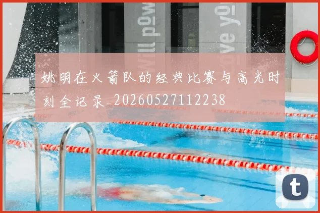姚明在火箭队的经典比赛与高光时刻全记录_20260527112238