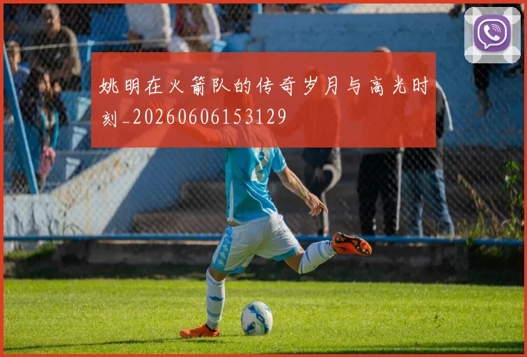 姚明在火箭队的传奇岁月与高光时刻_20260606153129