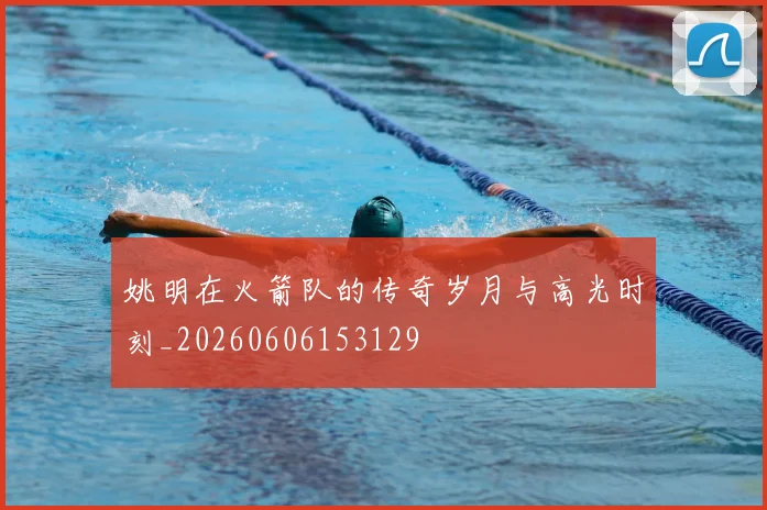 姚明在火箭队的传奇岁月与高光时刻_20260606153129
