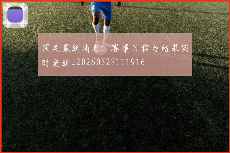 国足最新消息：赛事日程与结果实时更新_20260527111916