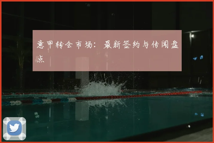 意甲转会市场：最新签约与传闻盘点