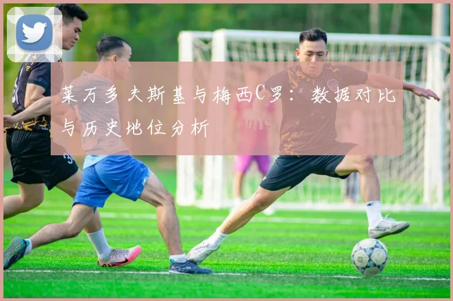 莱万多夫斯基与梅西C罗：数据对比与历史地位分析