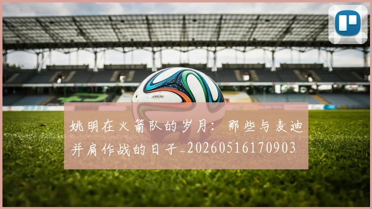 姚明在火箭队的岁月:那些与麦迪并肩作战的日子_20260516170903